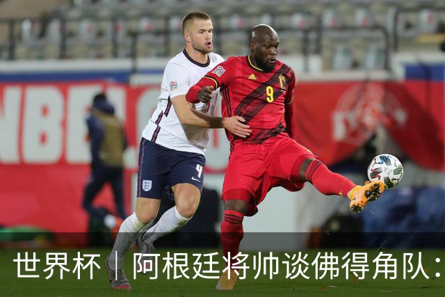 世界杯｜阿根廷将帅谈佛得角队：难缠、强大……