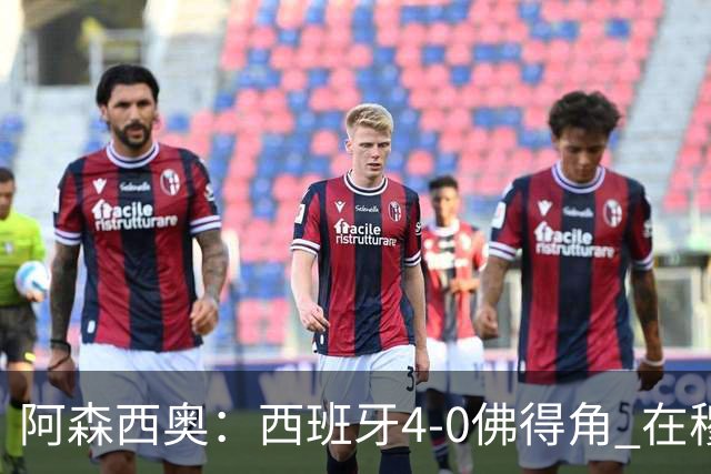 阿森西奥：西班牙4-0佛得角 在穆里尼奥带领下对西甲夺冠很有信心
