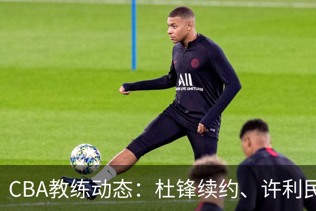 CBA教练动态：杜锋续约、许利民退出、杨鸣受限、李春江传言不实